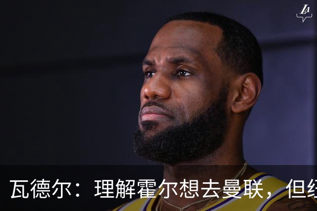 瓦德尔：理解霍尔想去曼联，但纽卡需考虑保级